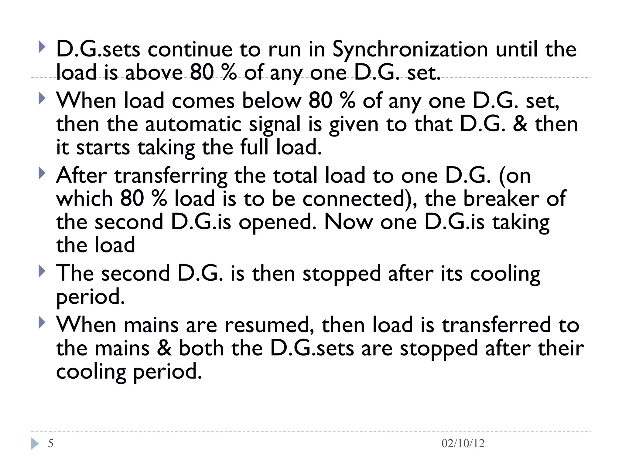 D.G.sets continue to run in Synchronization until the load is above 80 % of any one D.G. set.  When load comes below 80 % of any one D.G. set, then the automatic signal is given to that D.G. & then it starts taking the full load.  After transferring the total load to one D.G. (on which 80 % load is to be connected), the breaker of the second D.G.is opened. Now one D.G.is taking the load  The second D.G. is then stopped after its cooling period.  When mains are resumed, then load is transferred to the mains & both the D.G.sets are stopped after their cooling period. 02/10/12 