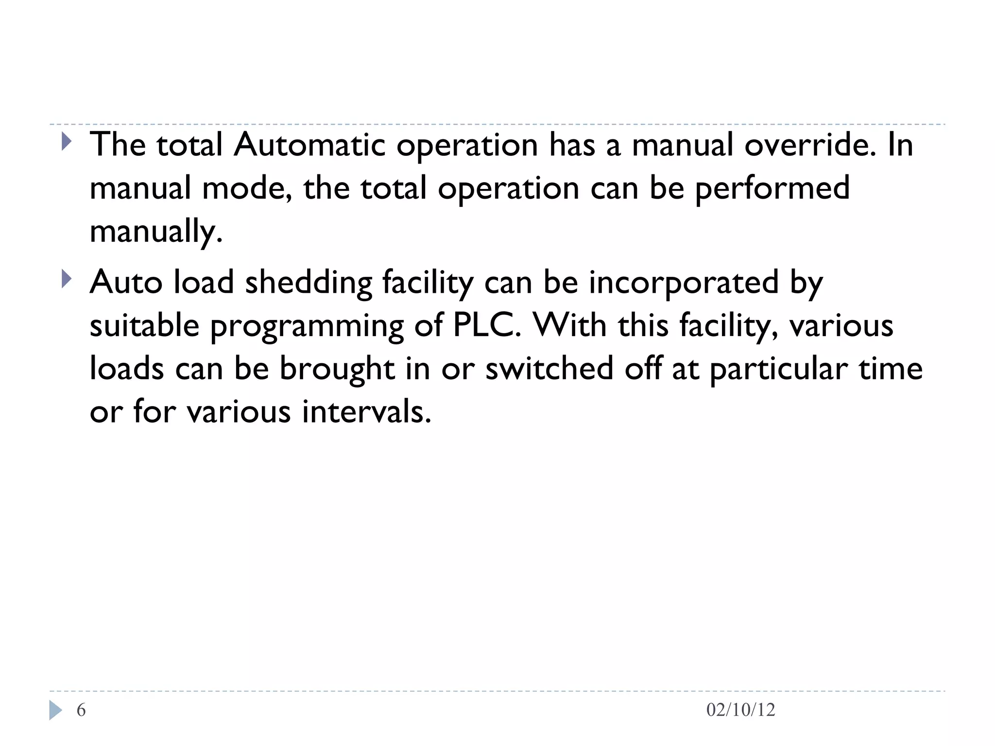 The total Automatic operation has a manual override. In manual mode, the total operation can be performed manually.  Auto load shedding facility can be incorporated by suitable programming of PLC. With this facility, various loads can be brought in or switched off at particular time or for various intervals.  02/10/12 
