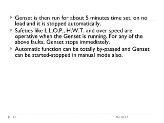 Genset is then run for about 5 minutes time set, on no load and it is stopped automatically. Safeties like L.L.O.P., H.W.T. and over speed are operative when the Genset is running. For any of the above faults, Genset stops immediately. Automatic function can be totally by-passed and Genset can be started-stopped in manual mode also.   02/10/12 