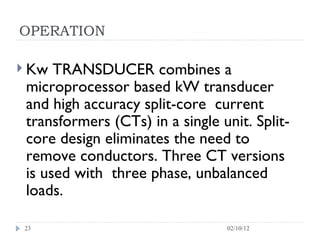 OPERATION Kw TRANSDUCER combines a microprocessor based kW transducer and high accuracy split-core  current transformers (CTs) in a single unit. Split-core design eliminates the need to remove conductors. Three CT versions is used with  three phase, unbalanced loads.  02/10/12 