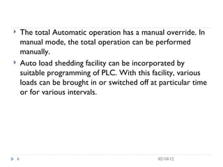 The total Automatic operation has a manual override. In manual mode, the total operation can be performed manually.  Auto load shedding facility can be incorporated by suitable programming of PLC. With this facility, various loads can be brought in or switched off at particular time or for various intervals.  02/10/12 