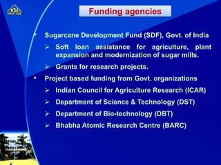 • Sugarcane Development Fund (SDF), Govt. of India
 Soft loan assistance for agriculture, plant
expansion and modernization of sugar mills.
 Grants for research projects.
• Project based funding from Govt. organizations
 Indian Council for Agriculture Research (ICAR)
 Department of Science & Technology (DST)
 Department of Bio-technology (DBT)
 Bhabha Atomic Research Centre (BARC)
Funding agencies
 
