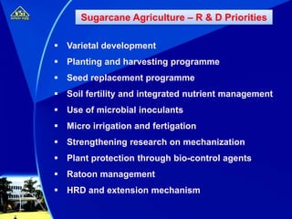  Varietal development
 Planting and harvesting programme
 Seed replacement programme
 Soil fertility and integrated nutrient management
 Use of microbial inoculants
 Micro irrigation and fertigation
 Strengthening research on mechanization
 Plant protection through bio-control agents
 Ratoon management
 HRD and extension mechanism
Sugarcane Agriculture – R & D Priorities
 