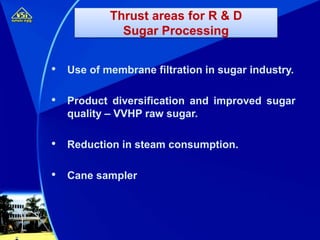 • Use of membrane filtration in sugar industry.
• Product diversification and improved sugar
quality – VVHP raw sugar.
• Reduction in steam consumption.
• Cane sampler
Thrust areas for R & D
Sugar Processing
 