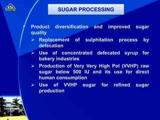 • Product diversification and improved sugar
quality
 Replacement of sulphitation process by
defecation
 Use of concentrated defecated syrup for
bakery industries
 Production of Very Very High Pol (VVHP) raw
sugar below 500 IU and its use for direct
human consumption
 Use of VVHP sugar for refined sugar
production
SUGAR PROCESSING
 