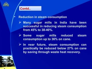 • Reduction in steam consumption
 Many sugar mills in India have been
successful in reducing steam consumption
from 45% to 38-40%.
 Some sugar mills reduced steam
consumption up to 36% on cane.
 In near future, steam consumption can
practically be reduced below 27% on cane
by saving through waste heat recovery.
Contd..
 