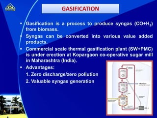  Gasification is a process to produce syngas (CO+H2)
from biomass.
 Syngas can be converted into various value added
products.
 Commercial scale thermal gasification plant (SW+PMC)
is under erection at Kopargaon co-operative sugar mill
in Maharashtra (India).
 Advantages:
1. Zero discharge/zero pollution
2. Valuable syngas generation
 