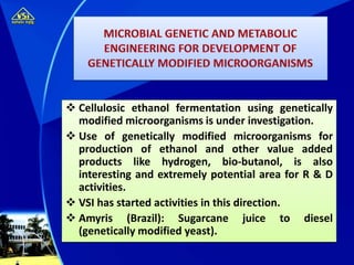  Cellulosic ethanol fermentation using genetically
modified microorganisms is under investigation.
 Use of genetically modified microorganisms for
production of ethanol and other value added
products like hydrogen, bio-butanol, is also
interesting and extremely potential area for R & D
activities.
 VSI has started activities in this direction.
 Amyris (Brazil): Sugarcane juice to diesel
(genetically modified yeast).
 