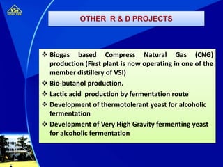  Biogas based Compress Natural Gas (CNG)
production (First plant is now operating in one of the
member distillery of VSI)
 Bio-butanol production.
 Lactic acid production by fermentation route
 Development of thermotolerant yeast for alcoholic
fermentation
 Development of Very High Gravity fermenting yeast
for alcoholic fermentation
 