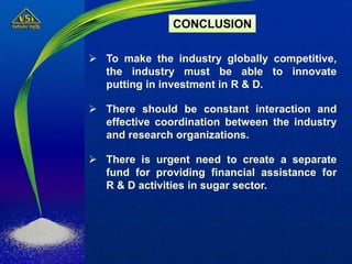  To make the industry globally competitive,
the industry must be able to innovate
putting in investment in R & D.
 There should be constant interaction and
effective coordination between the industry
and research organizations.
 There is urgent need to create a separate
fund for providing financial assistance for
R & D activities in sugar sector.
CONCLUSION
 