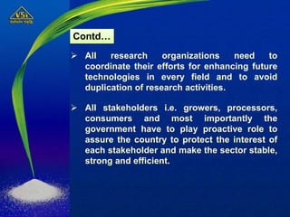  All research organizations need to
coordinate their efforts for enhancing future
technologies in every field and to avoid
duplication of research activities.
 All stakeholders i.e. growers, processors,
consumers and most importantly the
government have to play proactive role to
assure the country to protect the interest of
each stakeholder and make the sector stable,
strong and efficient.
Contd…
 