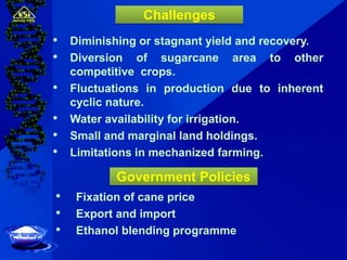 • Diminishing or stagnant yield and recovery.
• Diversion of sugarcane area to other
competitive crops.
• Fluctuations in production due to inherent
cyclic nature.
• Water availability for irrigation.
• Small and marginal land holdings.
• Limitations in mechanized farming.
Challenges
• Fixation of cane price
• Export and import
• Ethanol blending programme
Government Policies
 