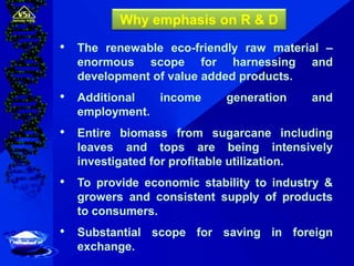 • The renewable eco-friendly raw material –
enormous scope for harnessing and
development of value added products.
• Additional income generation and
employment.
• Entire biomass from sugarcane including
leaves and tops are being intensively
investigated for profitable utilization.
• To provide economic stability to industry &
growers and consistent supply of products
to consumers.
• Substantial scope for saving in foreign
exchange.
Why emphasis on R & D
 