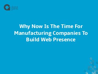 Why Now Is The Time For 
Manufacturing Companies To 
Build Web Presence 
 