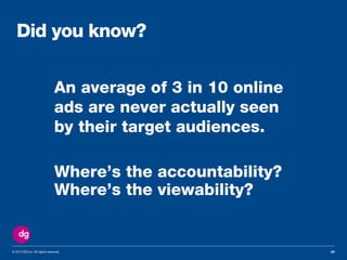 © 2013 DG Inc. All rights reserved.
An average of 3 in 10 online
ads are never actually seen
by their target audiences.
Where’s the accountability?
20
Did you know?
Where’s the viewability?
 