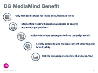 © 2013 DG Inc. All rights reserved.
DG MediaMind Benefit
42
Holis+c&campaign&management&and&repor+ng
Implement&unique&strategies&to&drive&campaign&results
MediaMind&Trading&Specialists&available&to&answer&
any&campaign&ques+ons
Strictly&adhere&to&and&manage&content&targe+ng&and&
brand&safety
Fully&managed&service&for&lower&execu+on&lead&+mes
 