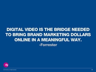 © 2013 DG Inc. All rights reserved.
DIGITAL VIDEO IS THE BRIDGE NEEDED
TO BRING BRAND MARKETING DOLLARS
ONLINE IN A MEANINGFUL WAY.
-Forrester
46
 