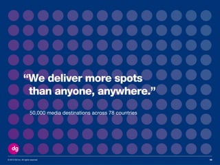 © 2013 DG Inc. All rights reserved. 56
“We deliver more spots
than anyone, anywhere.”
50,000 media destinations across 78 countries
 