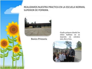 REALIZAMOS NUESTRA PRACTICA EN LA ESCUELA NORMAL
SUPERIOR DE POPAYAN.
Grado primero donde los
niños habitan en su
mayoría en estratos
Basica Primaria uno, dos y tres.