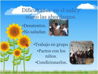 Dificultades en el aula y
como las abordamos.
•Desatentos.
•No saludan. .
•Trabajo en grupo.
•Pactos con los
niños.
•Condicionarlos.