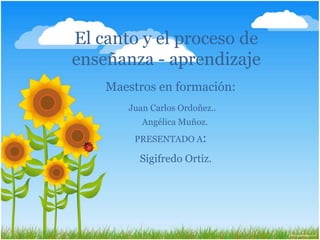 El canto y el proceso de
enseñanza - aprendizaje
    Maestros en formación:
       Juan Carlos Ordoñez..
          Angélica Muñoz.
        PRESENTADO A:

         Sigifredo Ortiz.
 