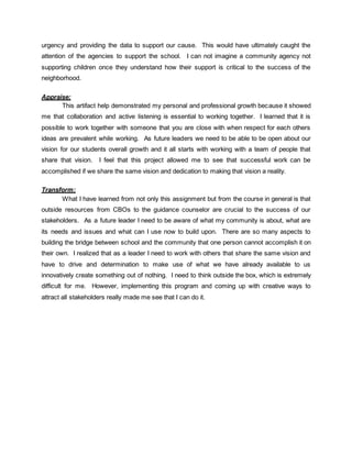 urgency and providing the data to support our cause. This would have ultimately caught the
attention of the agencies to support the school. I can not imagine a community agency not
supporting children once they understand how their support is critical to the success of the
neighborhood.
Appraise:
This artifact help demonstrated my personal and professional growth because it showed
me that collaboration and active listening is essential to working together. I learned that it is
possible to work together with someone that you are close with when respect for each others
ideas are prevalent while working. As future leaders we need to be able to be open about our
vision for our students overall growth and it all starts with working with a team of people that
share that vision. I feel that this project allowed me to see that successful work can be
accomplished if we share the same vision and dedication to making that vision a reality.
Transform:
What I have learned from not only this assignment but from the course in general is that
outside resources from CBOs to the guidance counselor are crucial to the success of our
stakeholders. As a future leader I need to be aware of what my community is about, what are
its needs and issues and what can I use now to build upon. There are so many aspects to
building the bridge between school and the community that one person cannot accomplish it on
their own. I realized that as a leader I need to work with others that share the same vision and
have to drive and determination to make use of what we have already available to us
innovatively create something out of nothing. I need to think outside the box, which is extremely
difficult for me. However, implementing this program and coming up with creative ways to
attract all stakeholders really made me see that I can do it.
 