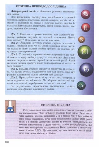 СТОРІНКА ПРИ РО ДОДОСЛІДН ИКА
Лабораторний дослід 4. Вивчення фізичних властивос­
тей заліза.
Для проведення досліду вам знадобляться: залізний
порошок, залізна пластинка, залізні ошурки, магніт, пісок,
стакан з холодною та стакан з гарячою водою, вироби із
заліза та його сплавів, наприклад, чайна ложка, цвяхи, шу­
рупи, скріпки або кнопки.
Д ія 1. Розгляньте зразки виданих вам залізного по­
рошку, залізних ошурків та залізної пластинки. Якого
вони кольору? Перевірте, як діє на них магніт.
Д ія 2. Обережно опустіть сталеві скріпки в стакан з
водою. Потонули вони чи ні? Який висновок щодо густи­
ни заліза та його сплавів можна зробити на підставі ре­
зультату спостереження?
Д ія 3. У стакані з гарячою водою потримайте дві чай­
ні ложки — одну залізну, другу — пластмасову. Яка з них
швидше передала тепло гарячої води вашій руці? Який
висновок можна зробити щодо теплопровідності заліза та
його сплавів?
Д ія 4. Візьміть сталеву скріпку й спробуйте її розігну­
ти. Чи багато зусиль знадобилося вам для цього? Про яку
фізичну властивість заліза свідчить цей дослід?
Д ія 5. Приготуйте суміш піску та залізних ошурків, а
потім піднесіть до неї магніт. Чи зберігає залізо свої фі­
зичні властивості, перебуваючи в суміші з піском?
За результатами проведеного дослідження зробіть
висновки про фізичні властивості заліза.
«І
г>
Си
СТОРІНКА ЕРУДИТА
Слід зазначити, що залізо високого ступеня чистоти хіміч­
но малоактивне. Так, поблизу столиці Індії міста Делі висо­
чить залізна колона заввишки 7 м і масою 6,5 т без наймен­
ших ознак іржавіння, хоча вона встановлена майже 2800 років
тому, а в повітрі достатньо кисню та вологи. Виявляється, що
колона виготовлена з дуже чистого заліза (передбачають, що
воно має метеоритне походження). Вміст домішок у ньому ста­
новить лише 0,28%. Це доводить, що чим менше в залізі домі­
шок, тим воно хімічно стійкіше.
100
 