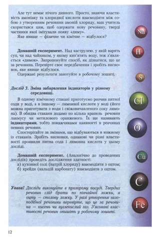 Але тут немає нічого дивного. Просто, знаючи власти­
вість амоніаку та хлоридної кислоти взаємодіяти між со­
бою з утворенням речовини амоній хлориду, ваш учитель
скористався цим, щоб одержати нову речовину, тверді
частинки якої імітували появу «диму».
Яке явище — фізичне чи хімічне — відбулося?
Домашній експеримент. Над каструлею, у якій варять
суп, чи над чайником, у якому кип’ятять воду, теж з’явля­
ється «димок». Запропонуйте спосіб, як дізнатися, що це
за речовина. Перевірте своє передбачення і зробіть висно­
вок, яке явище відбулося.
Одержані результати занотуйте в робочому зошиті.
Дослід 3. Зміна забарвлення індикаторів у різному
середовищі.
В одному хімічному стакані приготуємо розчин питної
соди у воді, а в іншому — лимонної кислоти у воді (його
можна приготувати з води і свіжовичавленого соку лимо­
на). В обидва стакани додамо по кілька крапель речовин
лакмусу чи метилового оранжевого. їх ще називають
індикаторами, тобто покажчиками наявності в розчинах
певних речовин.
Спостерігайте за змінами, що відбуваються в кожному
із стаканів. Зробіть висновки, однакові чи різні власти­
вості проявили питна сода і лимонна кислота у цьому
досліді.
Домашній експеримент. (Аналогічно до проведених
дослідів) проведіть дослідження здатності:
а) кухонної солі (натрій хлориду) взаємодіяти з оцтом;
б) крейди (кальцій карбонату) взаємодіяти з оцтом.
Увага! Досліди виконуйте в прозорому посуді. Твердих
речовин слід брати по півчайної ложки, а
оцту — столову ложку. У разі утворення газо­
подібної речовини перевірте, що це за речови­
на — кисень чи вуглекислий газ. З ’ясовані влас­
тивості речовин опишіть у робочому зошиті.
 