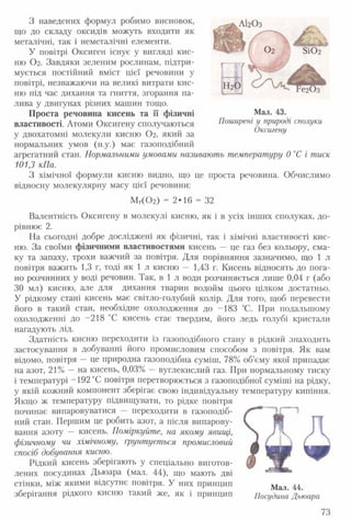 З наведених формул робимо висновок,
що до складу оксидів можуть входити як
металічні, так і неметалічні елементи.
У повітрі Оксиген існує у вигляді кис­
ню О2. Завдяки зеленим рослинам, підтри­
мується постійний вміст цієї речовини у
повітрі, незважаючи на великі витрати кис­
ню під час дихання та гниття, згорання па­
лива у двигунах різних машин тощо.
Проста речовина кисень та її фізичні
властивості. Атоми Оксигену сполучаються
у двохатомні молекули кисню О2, який за
нормальних умов (н.у.) має газоподібний
агрегатний стан. Нормальними умовами називають температуру 0 °С і тиск
101,3 кПа.
З хімічної формули кисню видно, що це проста речовина. Обчислимо
відносну молекулярну масу цієї речовини:
Мг( 0 2) - 2*16 - 32
Валентність Оксигену в молекулі кисню, як і в усіх інших сполуках, до­
рівнює 2.
На сьогодні добре досліджені як фізичні, так і хімічні властивості кис­
ню. За своїми фізичними властивостями кисень — це газ без кольору, сма­
ку та запаху, трохи важчий за повітря. Для порівняння зазначимо, що 1 л
повітря важить 1,3 г, тоді як 1 л кисню — 1,43 г. Кисень відносять до пога­
но розчинних у воді речовин. Так, в 1 л води розчиняється лише 0,04 г (або
ЗО мл) кисню, але для дихання тварин водойм цього цілком достатньо.
У рідкому стані кисень має світло-голубий колір. Для того, щоб перевести
його в такий стан, необхідне охолодження до -183 °С. ІІри подальшому
охолодженні до -218 °С кисень стає твердим, його ледь голубі кристали
нагадують лід.
Здатність кисню переходити із газоподібного стану в рідкий знаходить
застосування в добуванні його промисловим способом з повітря. Як вам
відомо, повітря — це природна газоподібна суміш, 78% об’єму якої припадає
на азот, 21% —на кисень, 0,03% —вуглекислий газ. При нормальному тиску
і температурі -192 °С повітря перетворюється з газоподібної суміші на рідку,
у якій кожний компонент зберігає свою індивідуальну температуру кипіння.
Якщо ж температуру підвищувати, то рідке повітря
починає випаровуватися — переходити в газоподіб­
ний стан. Першим це робить азот, а після випарову­
вання азоту — кисень. Поміркуйте, на якому явищі,
фізичному чи хімічному, грунтується промисловий
спосіб добування кисню.
Рідкий кисень зберігають у спеціально виготов­
лених посудинах Дьюара (мал. 44), що мають дві
стінки, між якими відсутнє повітря. У них принцип
зберігання рідкого кисню такий же, як і принцип Посудина Дьюара
АІ2О3
Мал. 43.
Поширені у природі сполуки
Оксигену
73
 