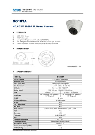 DG103A
HD CCTV 1080P IR Dome Camera
 FEATURES
(1) 1/2.7” CMOS Sensor
(2) 1080P video output
(3) Low light sensitivity of 0.1 Lux / F1.8, 0Lux (IR LED ON)
(4) Day and night 24-hour surveillance with IR effective distance up to 20 meters
(5) Camera parameters adjustable when used with AVTECH HD CCTV DVR
 DIMENSIONS*
*Dimensional Tolerance: ± 5mm
 SPECIFICATIONS*
MMOODDEELL DDGG110033AA
Pick-up Element 1/ 2.7” CMOS image sensor
Number of Pixels 1930(H) x 1088(V)
Video Frame Rate 1080P@30fps / 1080P@25fps
Min. Illumination 0.1 Lux / F1.8, 0 Lux (IR LED ON)
S/N Ratio More than 48dB (AGC OFF)
Shutter Speed 1/30 (1/25) sec ~ 1/720000 (1/600000) sec
Lens f3.6mm / F1.8 f2.8mm / F1.8 (Optional)
Lens Angle
96° (Horizontal) / 50° (Vertical) /
116° (Diagonal)
118° (Horizontal) / 65° (Vertical) /
136° (Diagonal)
IR LED 21 units
IR Effective Distance Up to 20 meters
IR Shift YES
Day & Night Mode YES
IRIS Mode AES
White Balance AUTO / USER / PUSH / 8000K / 6000K / 4200K / 3200K
AGC Auto
Sharpness YES
Flickerless 50HZ / 60HZ / OFF
BLC YES
Operating Temperature 0℃ ~ 40℃
Operating Humidity Less than 60% relative humidity
Power Source (±10%) DC12V / 0.5A
Current Consumption (±10%) 200mA
Net Weight (kg) 0.145
* The specifications are subject to change without notice.
 