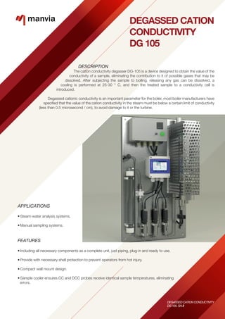 DEGASSED CATION
CONDUCTIVITY
DG 105
DESCRIPTION
The cation conductivity degasser DG-105 is a device designed to obtain the value of the
conductivity of a sample, eliminating the contribution to it of possible gases that may be
dissolved. After subjecting the sample to boiling, releasing any gas can be dissolved, a
cooling is performed at 25-30 ° C, and then the treated sample to a conductivity cell is
introduced.
Degassed cationic conductivity is an important parameter for the boiler, most boiler manufacturers have
speciﬁed that the value of the cation conductivity in the steam must be below a certain limit of conductivity
(less than 0.5 microsecond / cm), to avoid damage to it or the turbine.
APPLICATIONS
• Steam-water analysis systems.
• Manual sampling systems.
FEATURES
• Including all necessary components as a complete unit, just piping, plug-in and ready to use.
• Provide with necessary shell protection to prevent operators from hot injury.
• Compact wall mount design.
• Sample cooler ensures CC and DCC probes receive identical sample temperatures, eliminating
errors.
DEGASSED CATION CONDUCTIVITY
DG 105. SH.1
DEGASSED CATION CONDUCTIVITY
DG 105. SH.2
 