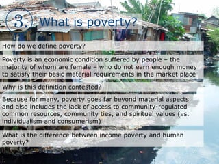 3. What is poverty?
How do we define poverty?
Poverty is an economic condition suffered by people – the
majority of whom are female – who do not earn enough money
to satisfy their basic material requirements in the market place
Why is this definition contested?
Because for many, poverty goes far beyond material aspects
and also includes the lack of access to community-regulated
common resources, community ties, and spiritual values (vs.
individualism and consumerism)
What is the difference between income poverty and human
poverty?
 