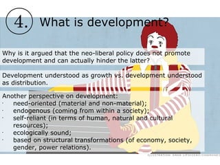 4. What is development?
Why is it argued that the neo-liberal policy does not promote
development and can actually hinder the latter?
Development understood as growth vs. development understood
as distribution.
Another perspective on development:
•
need-oriented (material and non-material);
•
endogenous (coming from within a society);
•
self-reliant (in terms of human, natural and cultural
resources);
•
ecologically sound;
•
based on structural transformations (of economy, society,
gender, power relations).
 
