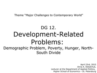 Theme “Major Challenges to Contemporary World”
April 23rd, 2015
Anna A. Dekalchuk,
Lecturer at the Department of Applied Politics,
Higher School of Economics – St. Petersburg
DG 12.
Development-Related
Problems:
Demographic Problem, Poverty, Hunger, North-
South Divide
 