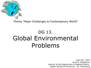 Theme “Major Challenges to Contemporary World”
DG 13.
Global Environmental
Problems
April 25th
, 2015
Anna A. Dekalchuk,
Lecturer at the Department of Applied Politics,
Higher School of Economics – St. Petersburg
 