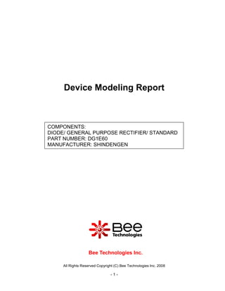Device Modeling Report



COMPONENTS:
DIODE/ GENERAL PURPOSE RECTIFIER/ STANDARD
PART NUMBER: DG1E60
MANUFACTURER: SHINDENGEN




                   Bee Technologies Inc.

     All Rights Reserved Copyright (C) Bee Technologies Inc. 2008

                                -1-
 