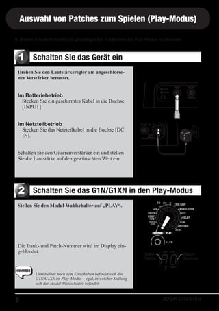 Auswahl von Patches zum Spielen (Play-Modus)
In diesem Abschnitt werden die grundlegenden Funktionen des Play-Modus beschrieben.

1

Schalten Sie das Gerät ein

Drehen Sie den Lautstärkeregler am angeschlossenen Verstärker herunter.

Im Batteriebetrieb
Stecken Sie ein geschirmtes Kabel in die Buchse
[INPUT].
Im Netzteilbetrieb
Stecken Sie das Netzteilkabel in die Buchse [DC
IN].
Schalten Sie den Gitarrenverstärker ein und stellen
Sie die Lautstärke auf den gewünschten Wert ein.

2

Schalten Sie das G1N/G1XN in den Play-Modus

Stellen Sie den Modul-Wahlschalter auf „PLAY“.

Die Bank- und Patch-Nummer wird im Display eingeblendet.

HINWEIS

8

BankName

PatchNummer

Unmittelbar nach dem EinschaIten befindet sich das
G1N/G1XN im Play-Modus – egal, in welcher Stellung
sich der Modul-Wahlschalter befindet.
ZOOM G1N/G1XN

 
