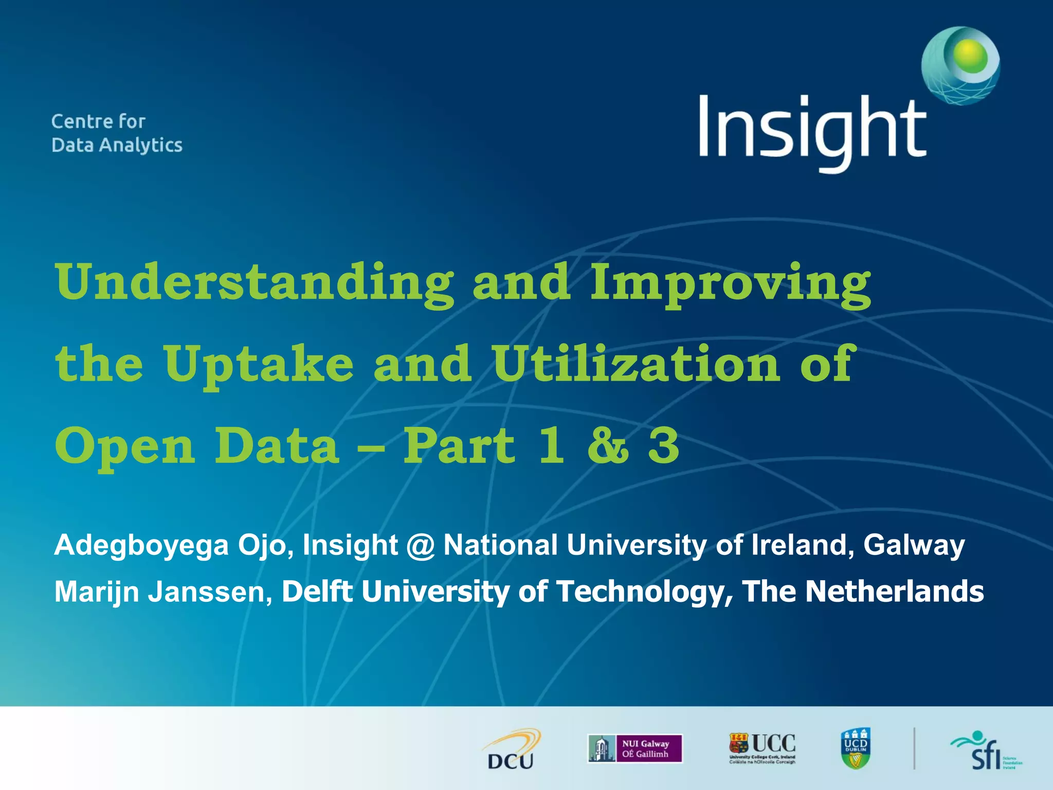 Understanding and Improving
the Uptake and Utilization of
Open Data – Part 1 & 3
Adegboyega Ojo, Insight @ National University of Ireland, Galway
Marijn Janssen, Delft University of Technology, The Netherlands
 