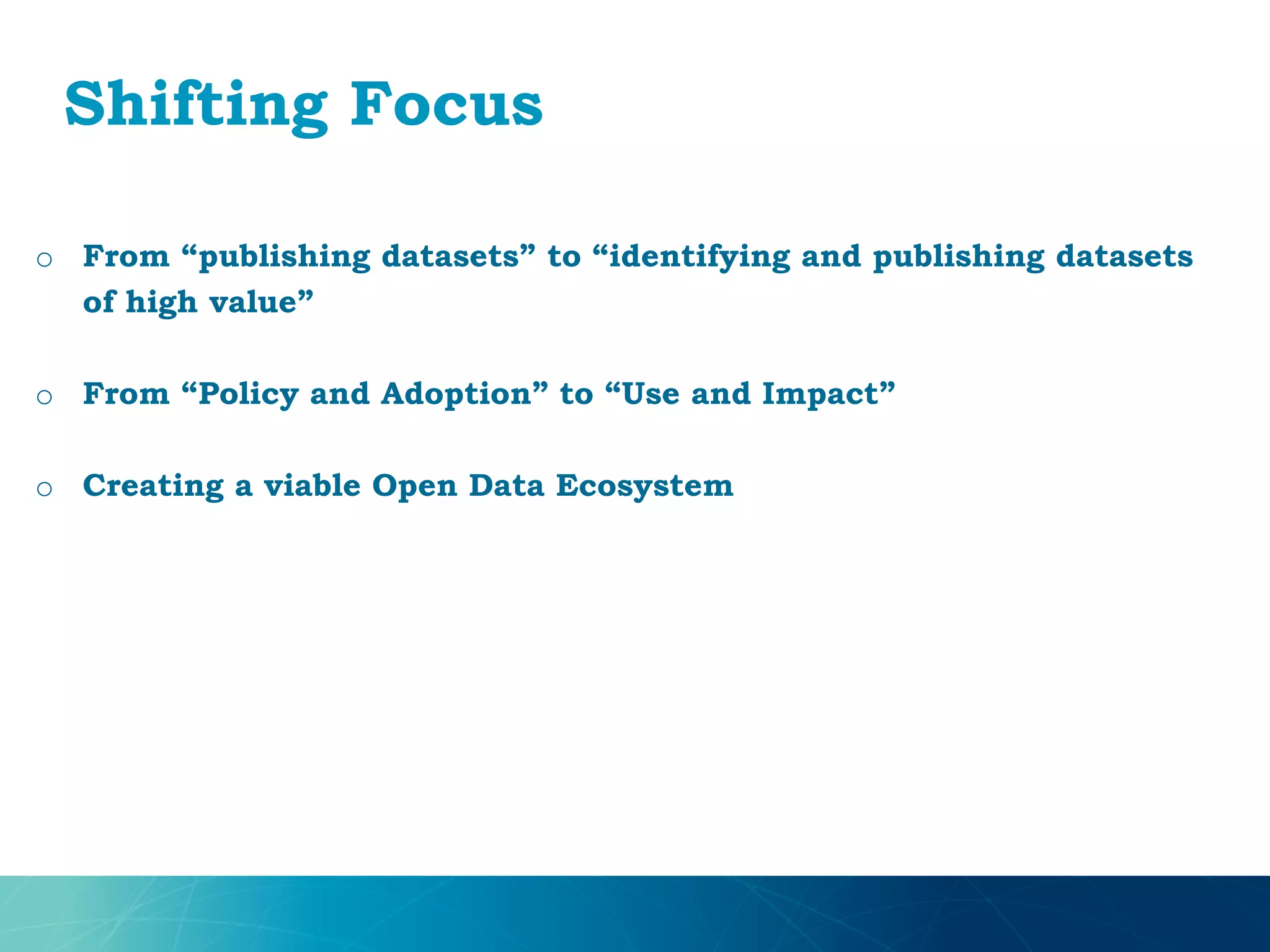 Shifting Focus
o From “publishing datasets” to “identifying and publishing datasets
of high value”
o From “Policy and Adoption” to “Use and Impact”
o Creating a viable Open Data Ecosystem
 
