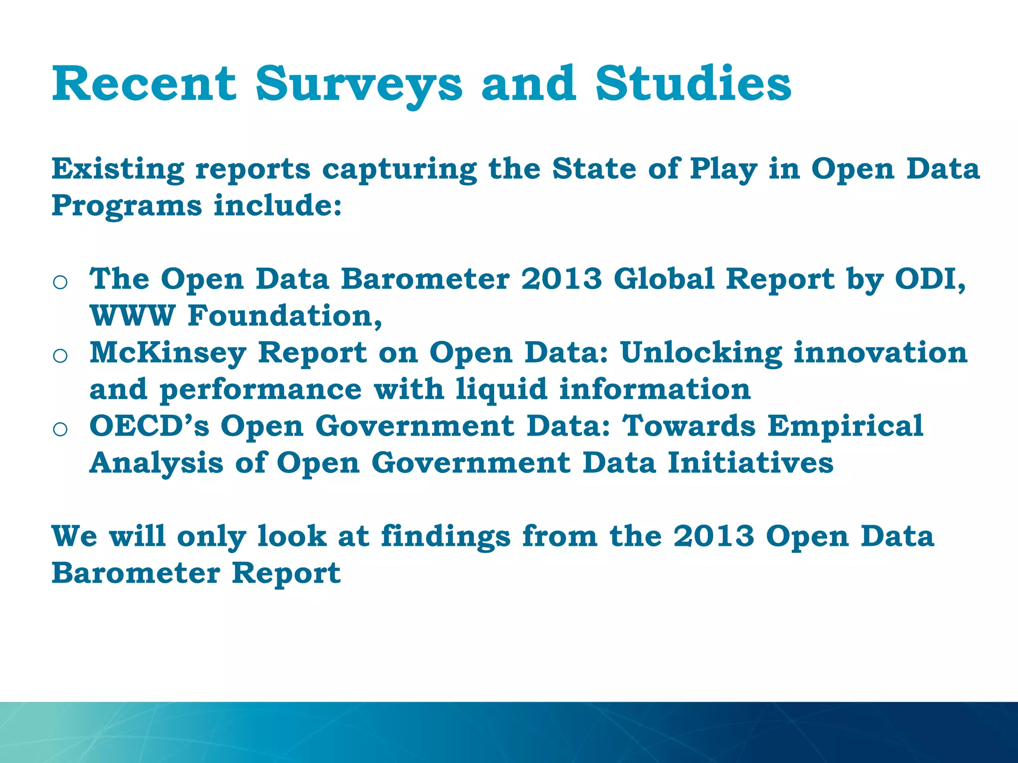 Recent Surveys and Studies
Existing reports capturing the State of Play in Open Data
Programs include:
o The Open Data Barometer 2013 Global Report by ODI,
WWW Foundation,
o McKinsey Report on Open Data: Unlocking innovation
and performance with liquid information
o OECD’s Open Government Data: Towards Empirical
Analysis of Open Government Data Initiatives
We will only look at findings from the 2013 Open Data
Barometer Report
 