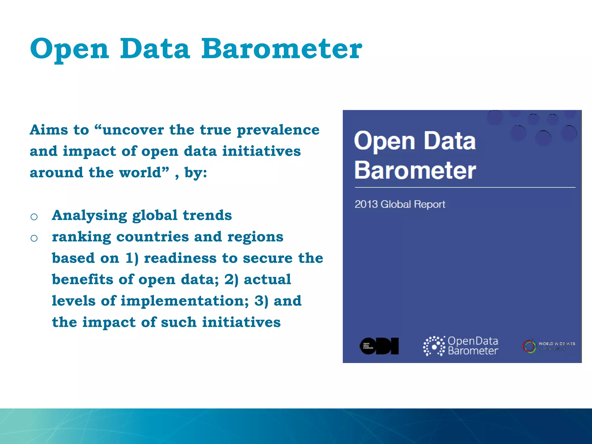 Open Data Barometer
Aims to “uncover the true prevalence
and impact of open data initiatives
around the world” , by:
o Analysing global trends
o ranking countries and regions
based on 1) readiness to secure the
benefits of open data; 2) actual
levels of implementation; 3) and
the impact of such initiatives
 