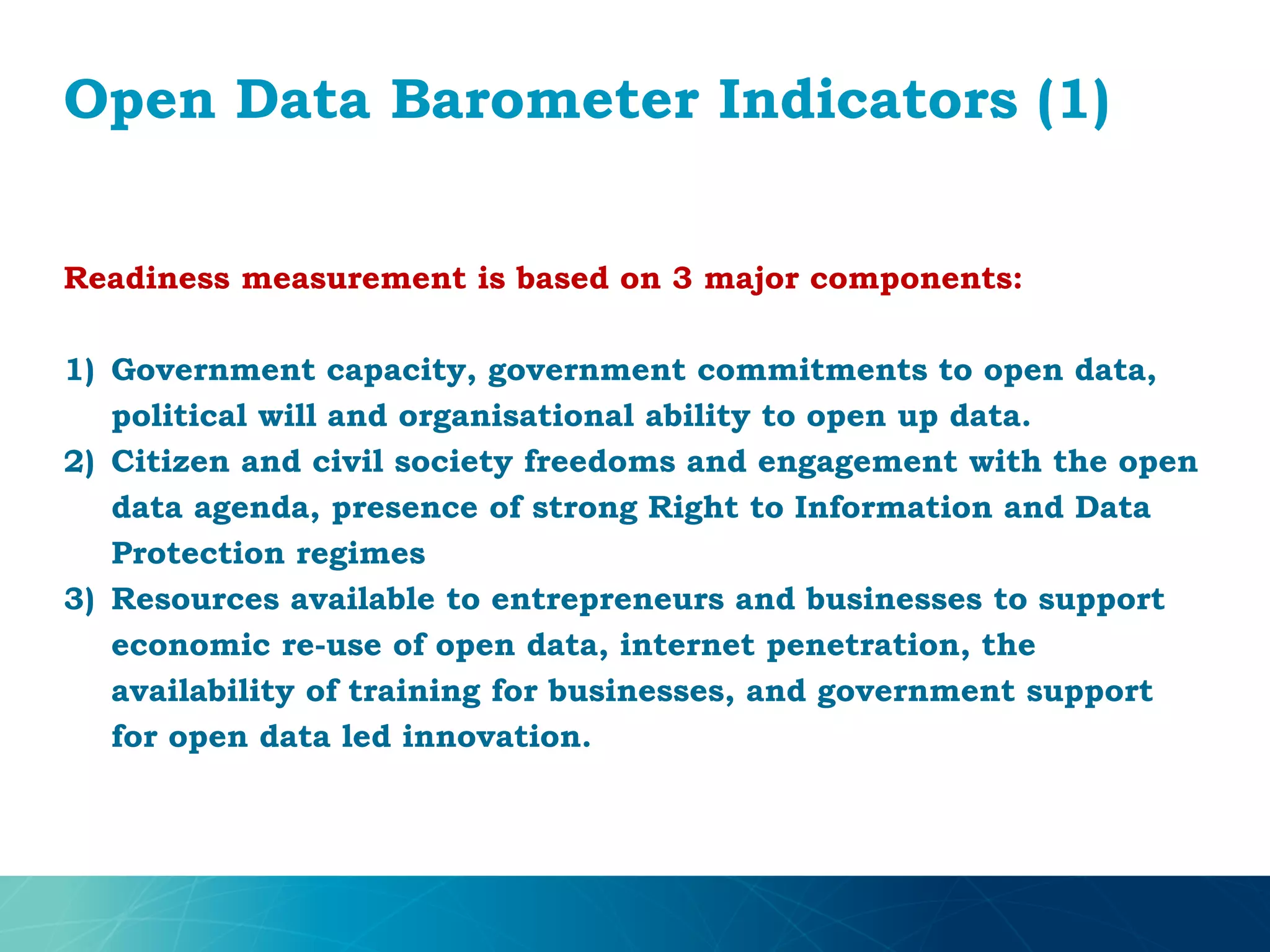 Open Data Barometer Indicators (1)
Readiness measurement is based on 3 major components:
1) Government capacity, government commitments to open data,
political will and organisational ability to open up data.
2) Citizen and civil society freedoms and engagement with the open
data agenda, presence of strong Right to Information and Data
Protection regimes
3) Resources available to entrepreneurs and businesses to support
economic re-use of open data, internet penetration, the
availability of training for businesses, and government support
for open data led innovation.
 
