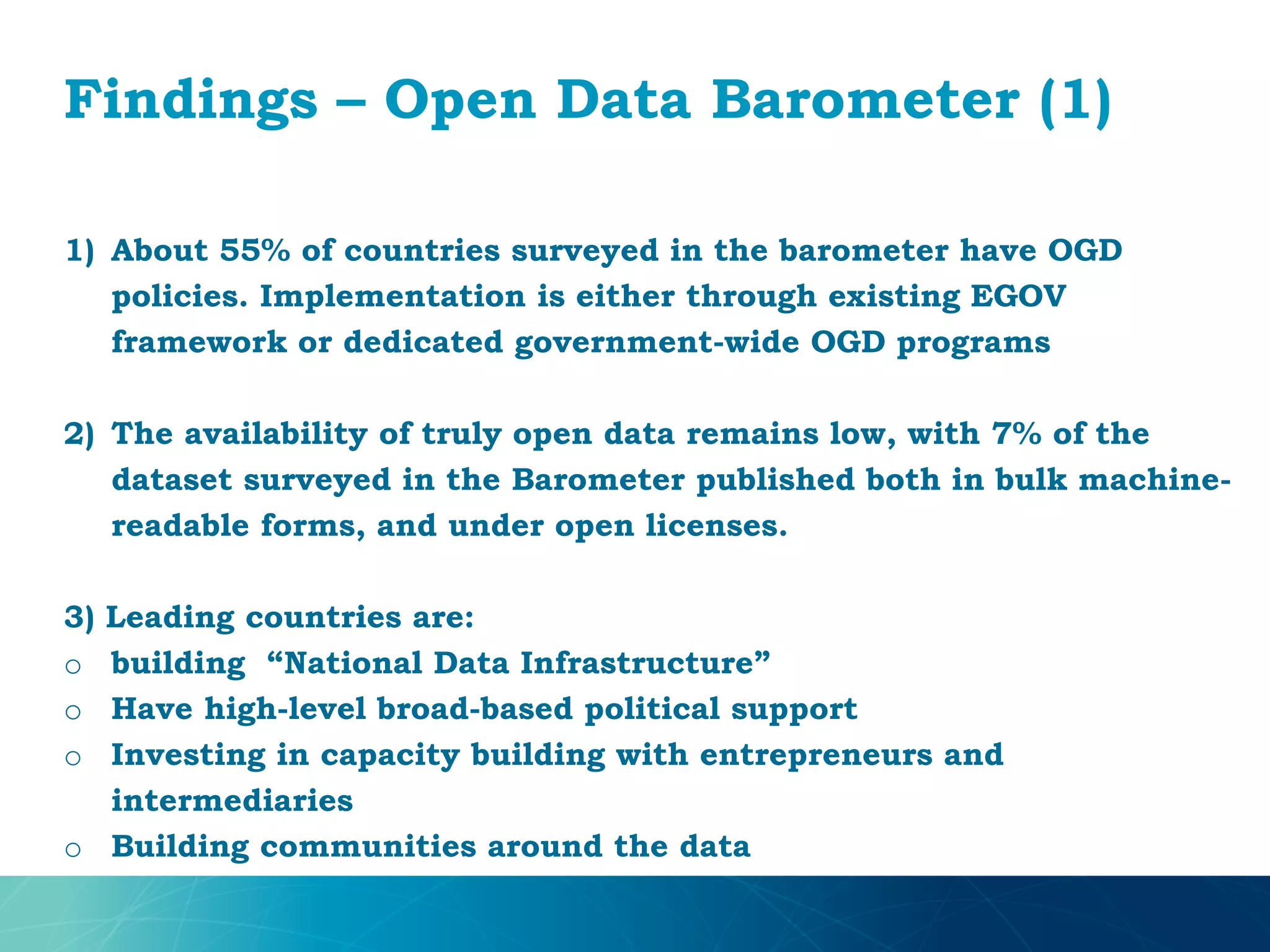 Findings – Open Data Barometer (1)
1) About 55% of countries surveyed in the barometer have OGD
policies. Implementation is either through existing EGOV
framework or dedicated government-wide OGD programs
2) The availability of truly open data remains low, with 7% of the
dataset surveyed in the Barometer published both in bulk machine-
readable forms, and under open licenses.
3) Leading countries are:
o building “National Data Infrastructure”
o Have high-level broad-based political support
o Investing in capacity building with entrepreneurs and
intermediaries
o Building communities around the data
 
