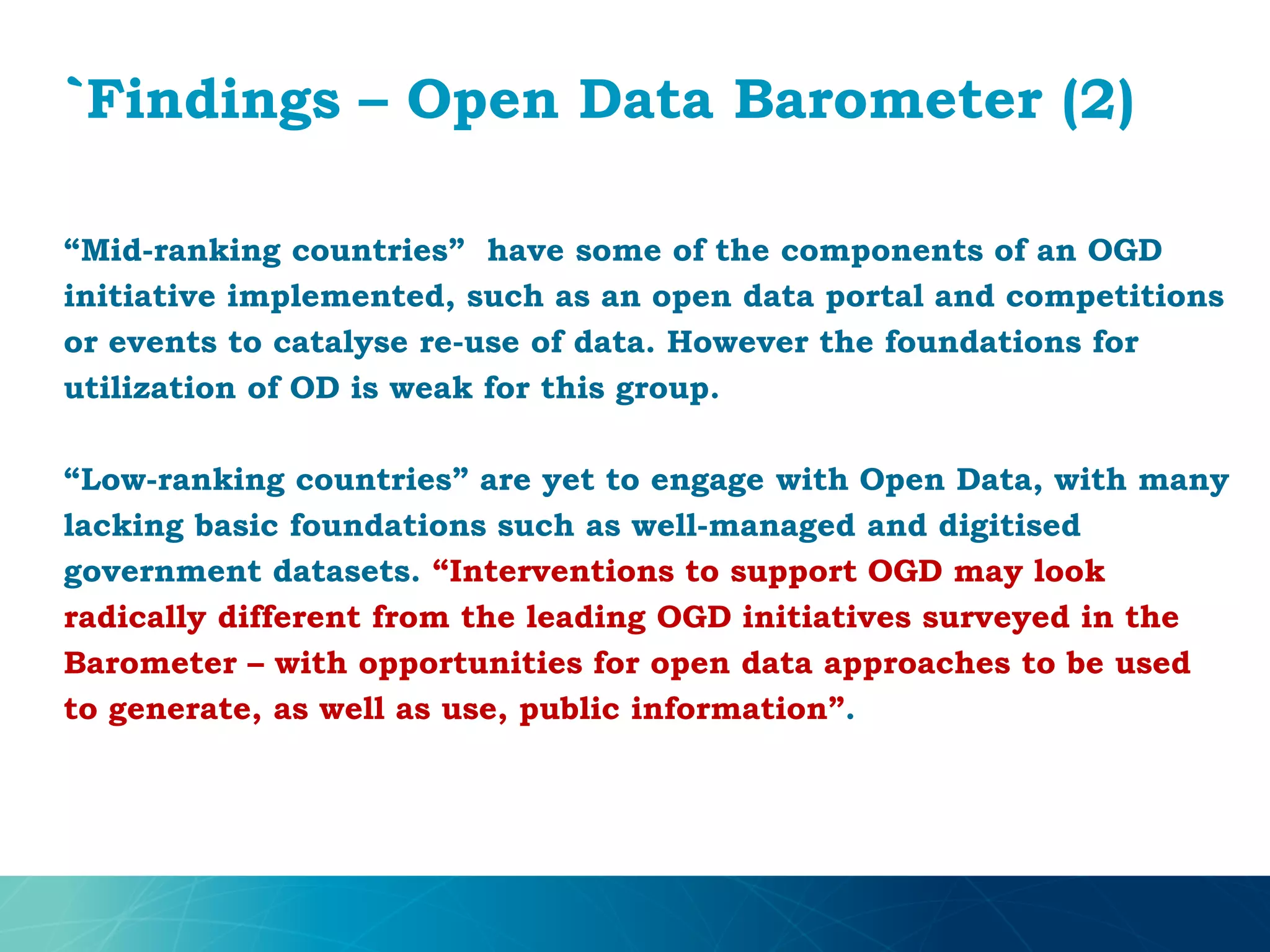 `Findings – Open Data Barometer (2)
“Mid-ranking countries” have some of the components of an OGD
initiative implemented, such as an open data portal and competitions
or events to catalyse re-use of data. However the foundations for
utilization of OD is weak for this group.
“Low-ranking countries” are yet to engage with Open Data, with many
lacking basic foundations such as well-managed and digitised
government datasets. “Interventions to support OGD may look
radically different from the leading OGD initiatives surveyed in the
Barometer – with opportunities for open data approaches to be used
to generate, as well as use, public information”.
 