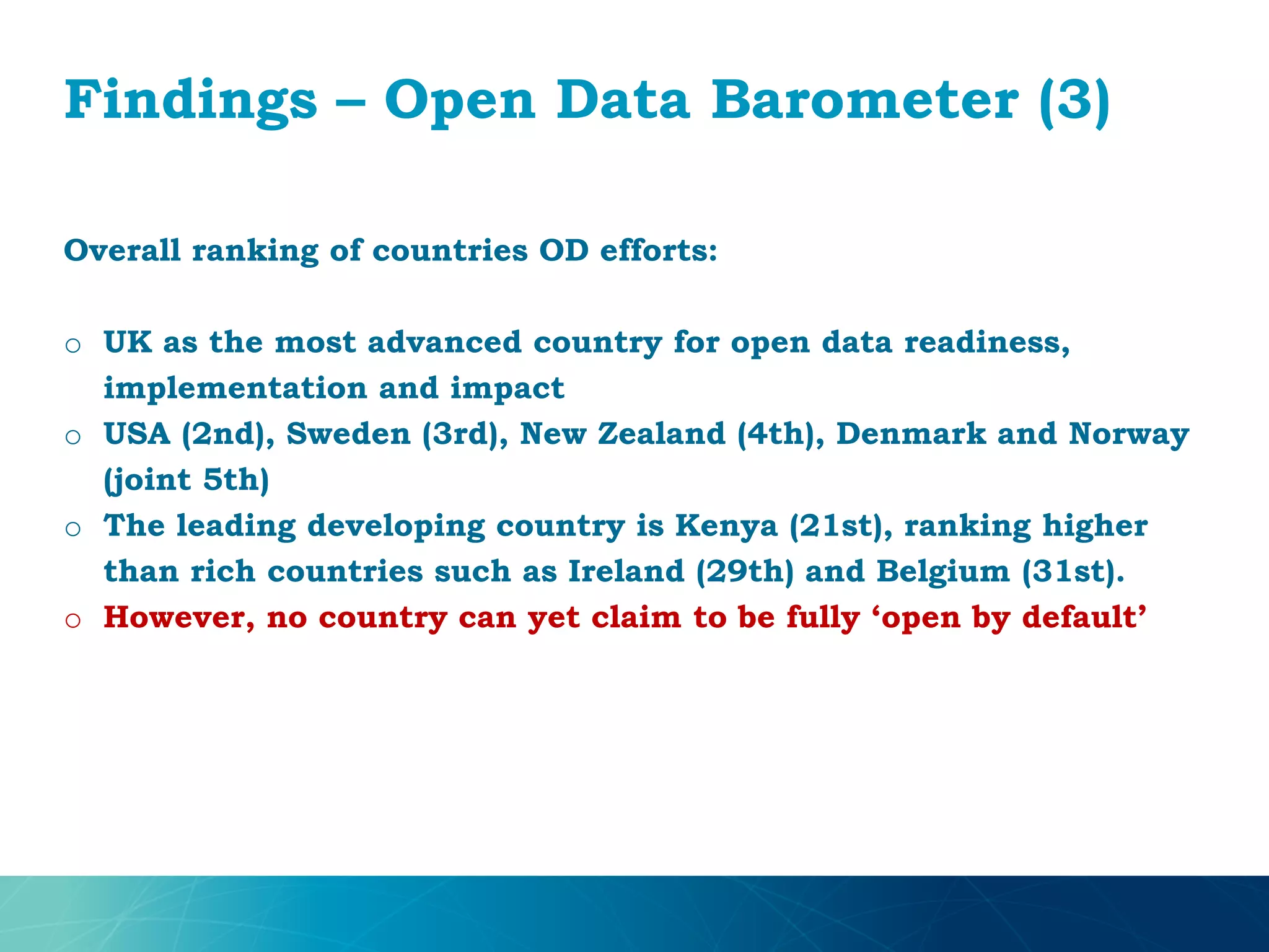Findings – Open Data Barometer (3)
Overall ranking of countries OD efforts:
o UK as the most advanced country for open data readiness,
implementation and impact
o USA (2nd), Sweden (3rd), New Zealand (4th), Denmark and Norway
(joint 5th)
o The leading developing country is Kenya (21st), ranking higher
than rich countries such as Ireland (29th) and Belgium (31st).
o However, no country can yet claim to be fully ‘open by default’
 