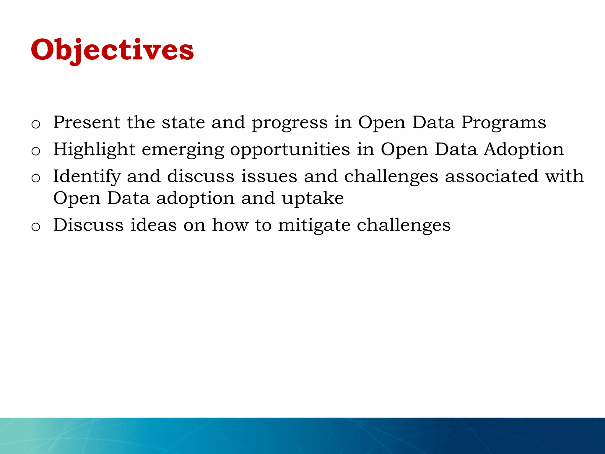 o Present the state and progress in Open Data Programs
o Highlight emerging opportunities in Open Data Adoption
o Identify and discuss issues and challenges associated with
Open Data adoption and uptake
o Discuss ideas on how to mitigate challenges
Objectives
 