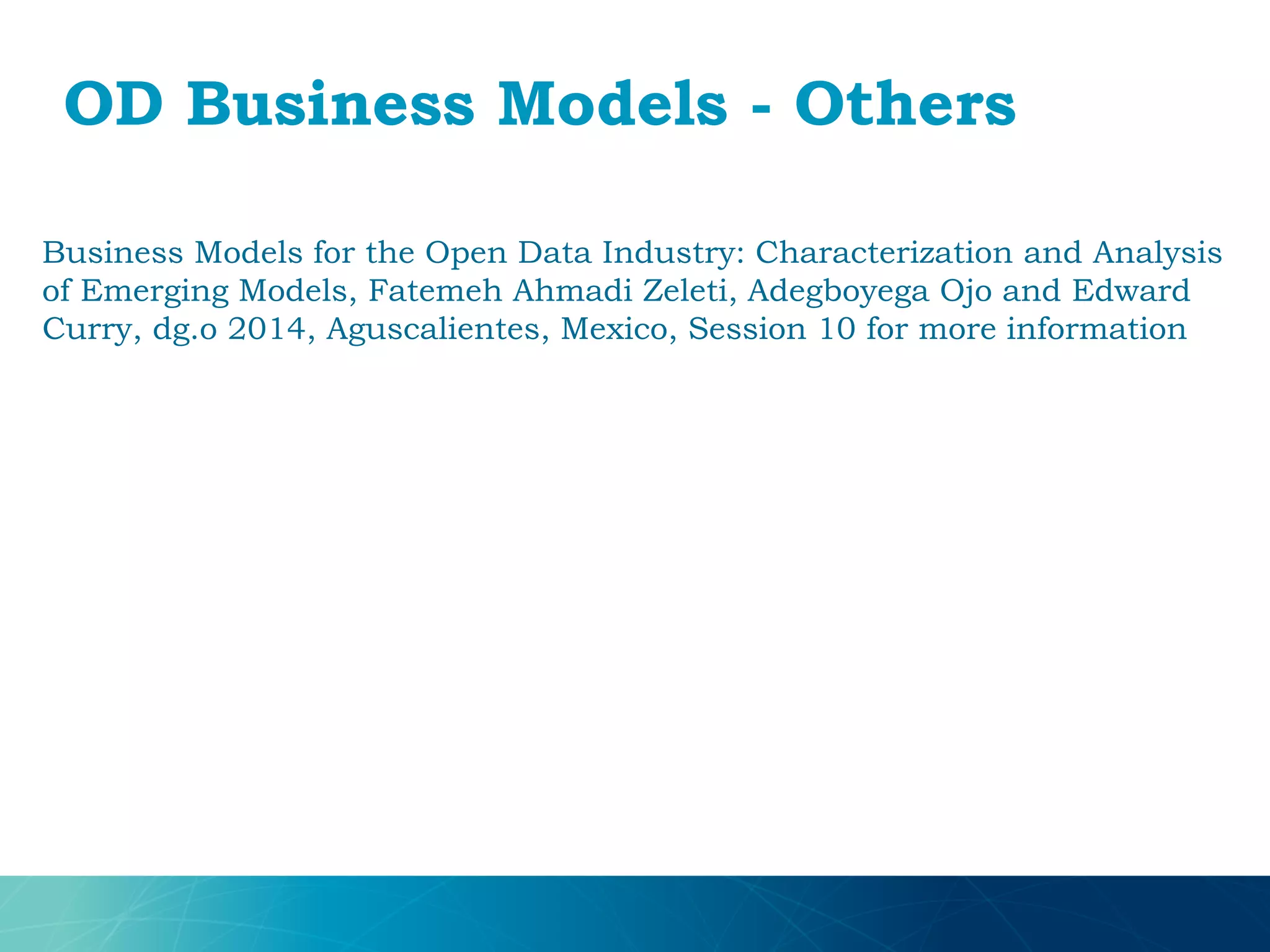 OD Business Models - Others
Business Models for the Open Data Industry: Characterization and Analysis
of Emerging Models, Fatemeh Ahmadi Zeleti, Adegboyega Ojo and Edward
Curry, dg.o 2014, Aguscalientes, Mexico, Session 10 for more information
 