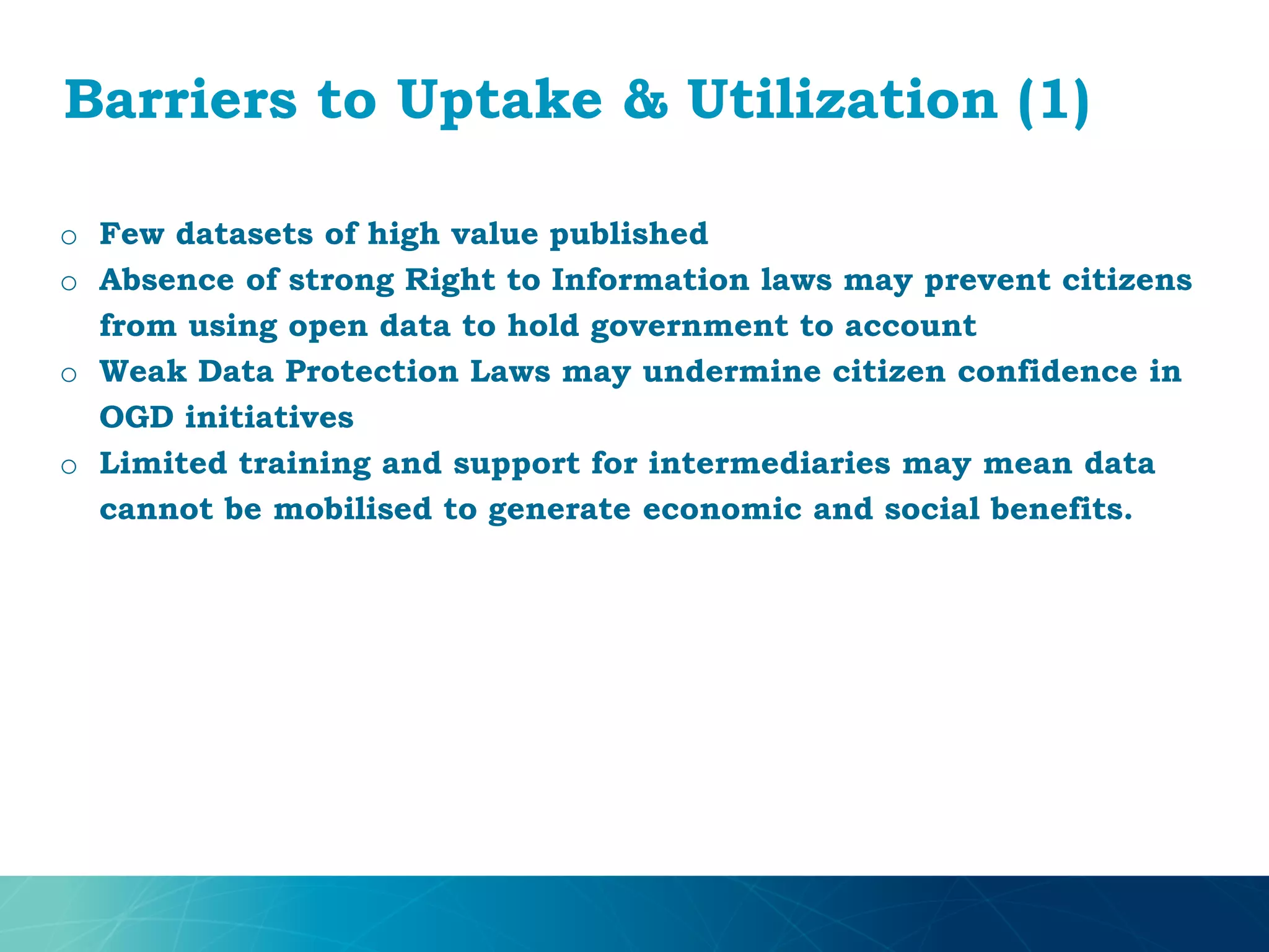 Barriers to Uptake & Utilization (1)
o Few datasets of high value published
o Absence of strong Right to Information laws may prevent citizens
from using open data to hold government to account
o Weak Data Protection Laws may undermine citizen confidence in
OGD initiatives
o Limited training and support for intermediaries may mean data
cannot be mobilised to generate economic and social benefits.
 