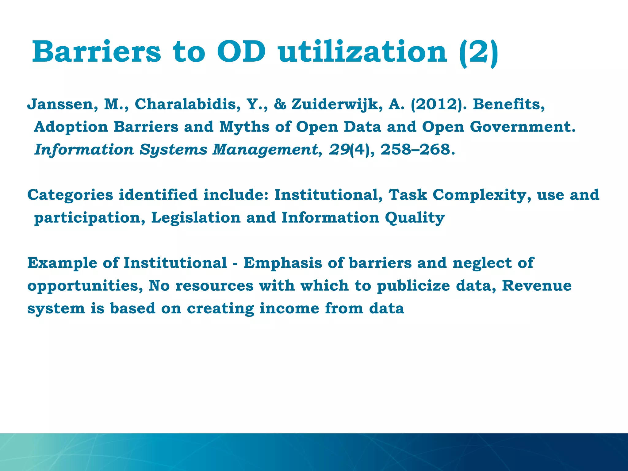 Barriers to OD utilization (2)
Janssen, M., Charalabidis, Y., & Zuiderwijk, A. (2012). Benefits,
Adoption Barriers and Myths of Open Data and Open Government.
Information Systems Management, 29(4), 258–268.
Categories identified include: Institutional, Task Complexity, use and
participation, Legislation and Information Quality
Example of Institutional - Emphasis of barriers and neglect of
opportunities, No resources with which to publicize data, Revenue
system is based on creating income from data
 