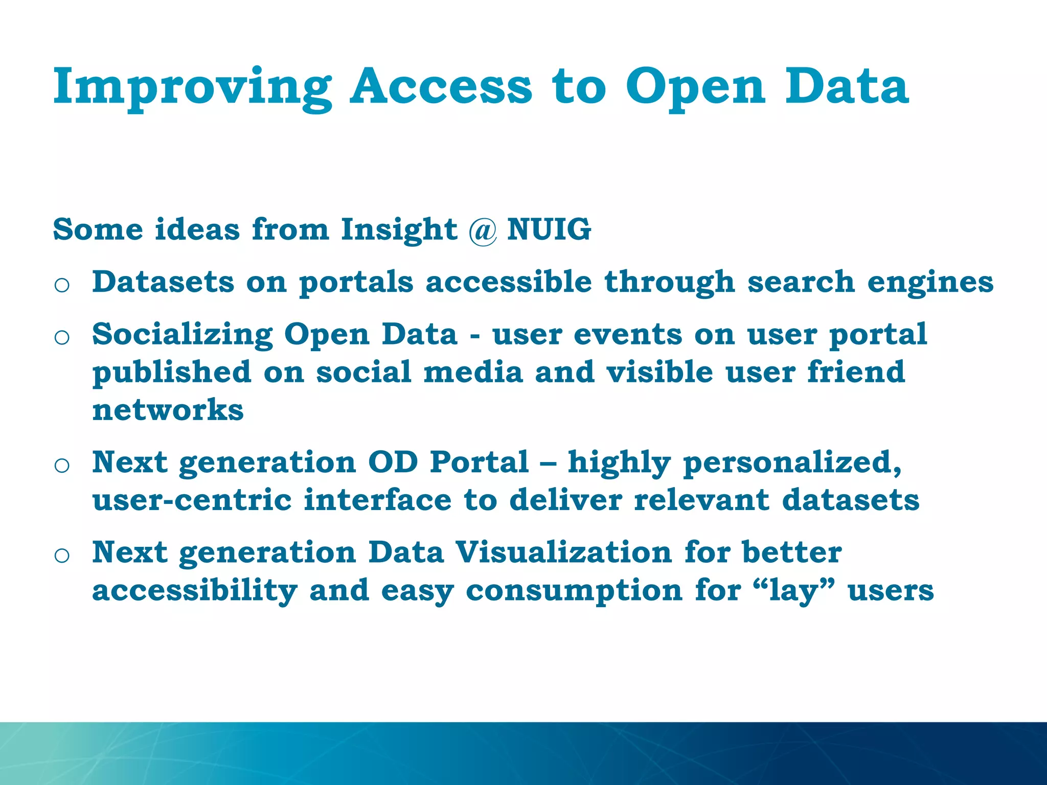 Improving Access to Open Data
Some ideas from Insight @ NUIG
o Datasets on portals accessible through search engines
o Socializing Open Data - user events on user portal
published on social media and visible user friend
networks
o Next generation OD Portal – highly personalized,
user-centric interface to deliver relevant datasets
o Next generation Data Visualization for better
accessibility and easy consumption for “lay” users
 